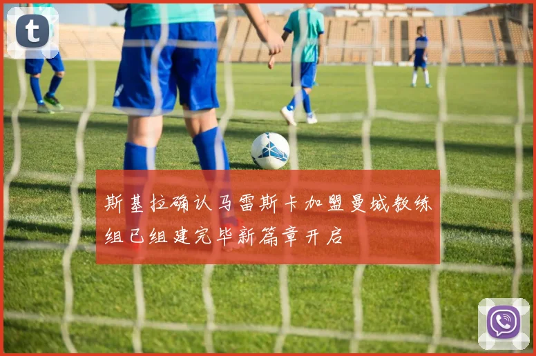 斯基拉确认马雷斯卡加盟曼城教练组已组建完毕新篇章开启