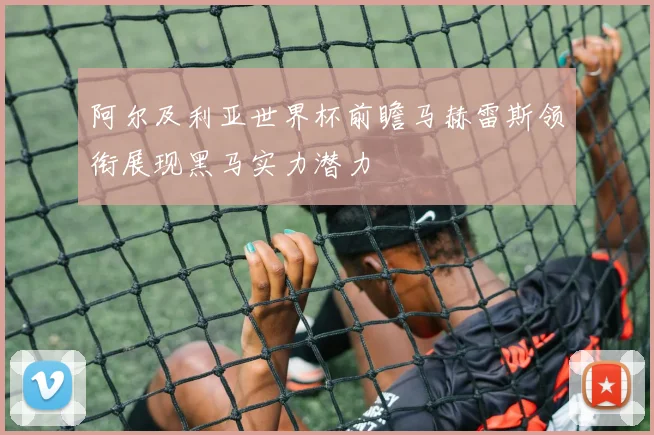 阿尔及利亚世界杯前瞻马赫雷斯领衔展现黑马实力潜力