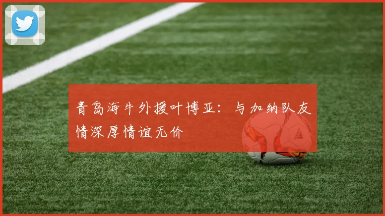 青岛海牛外援叶博亚：与加纳队友情深厚情谊无价