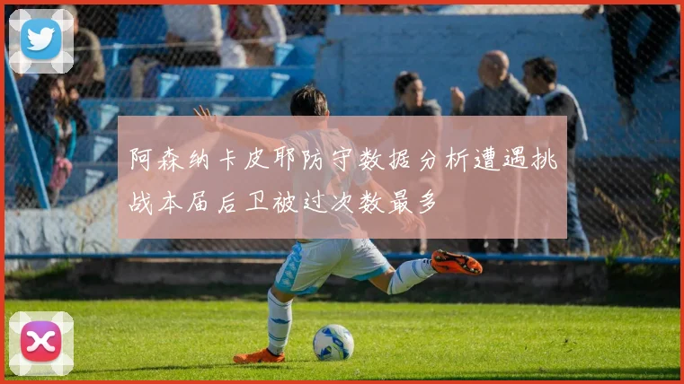 阿森纳卡皮耶防守数据分析遭遇挑战本届后卫被过次数最多