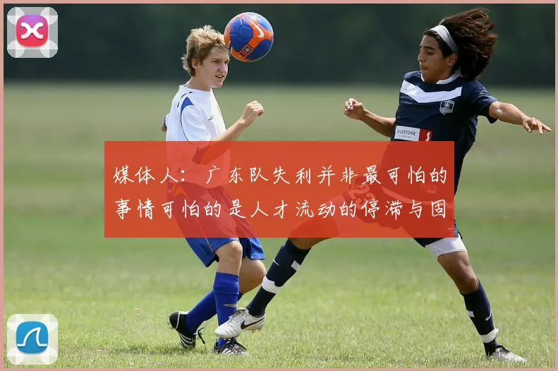 媒体人：广东队失利并非最可怕的事情可怕的是人才流动的停滞与固化