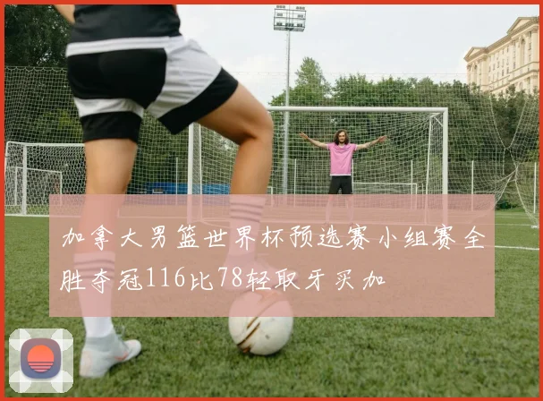 加拿大男篮世界杯预选赛小组赛全胜夺冠116比78轻取牙买加