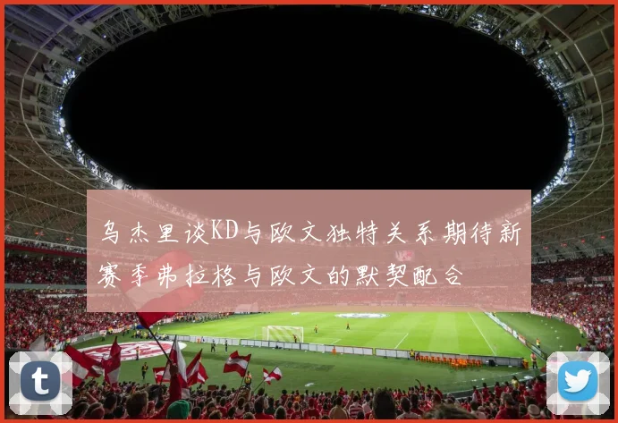 乌杰里谈KD与欧文独特关系期待新赛季弗拉格与欧文的默契配合