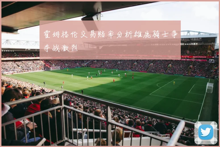 霍姆格伦交易赔率分析雄鹿骑士争夺战激烈