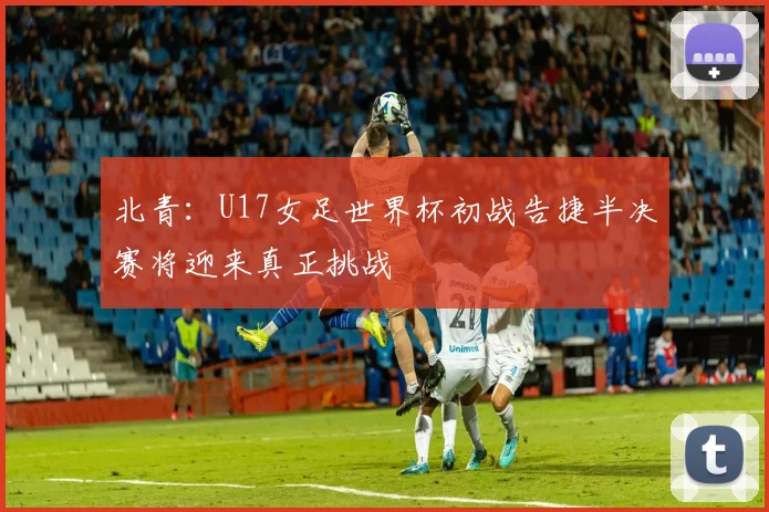 北青：U17女足世界杯初战告捷半决赛将迎来真正挑战