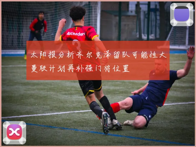 太阳报分析齐尔克泽留队可能性大曼联计划再补强门将位置