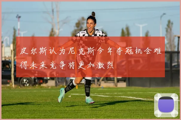 皮尔斯认为尼克斯今年夺冠机会难得未来竞争将更加激烈