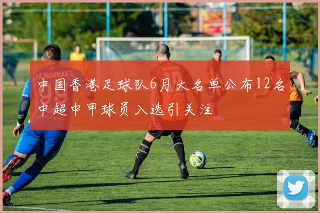 中国香港足球队6月大名单公布12名中超中甲球员入选引关注