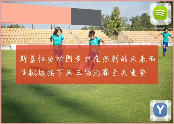 斯基拉分析图多尔在热刺的未来面临挑战接下来三场比赛至关重要