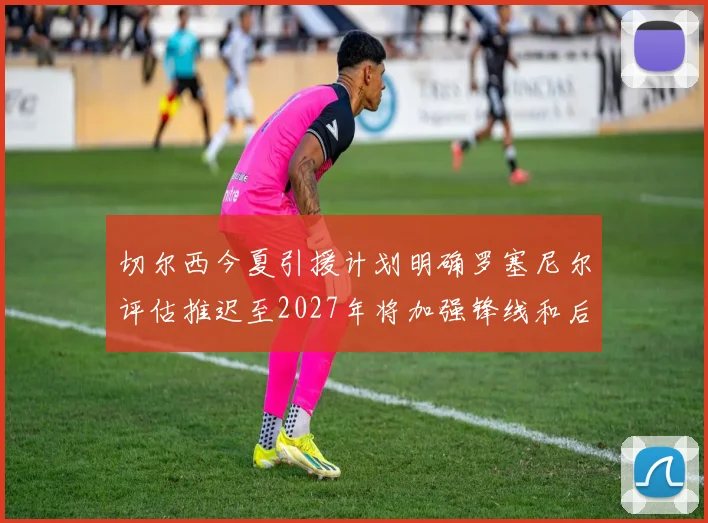 切尔西今夏引援计划明确罗塞尼尔评估推迟至2027年将加强锋线和后防线