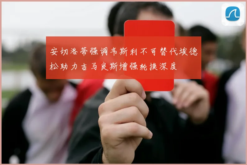 安切洛蒂强调韦斯利不可替代埃德松助力吉马良斯增强轮换深度