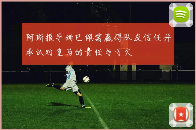 阿斯报导姆巴佩需赢得队友信任并承认对皇马的责任与亏欠
