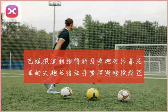 巴媒报道利雅得新月重燃对拉菲尼亚的兴趣或将放弃努涅斯转投新星