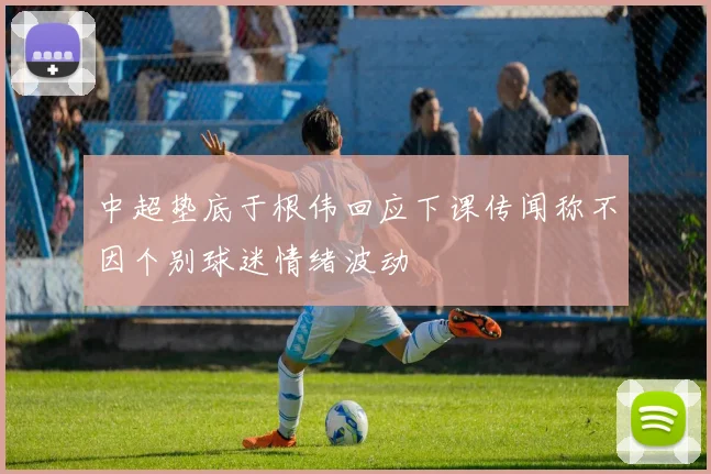 中超垫底于根伟回应下课传闻称不因个别球迷情绪波动